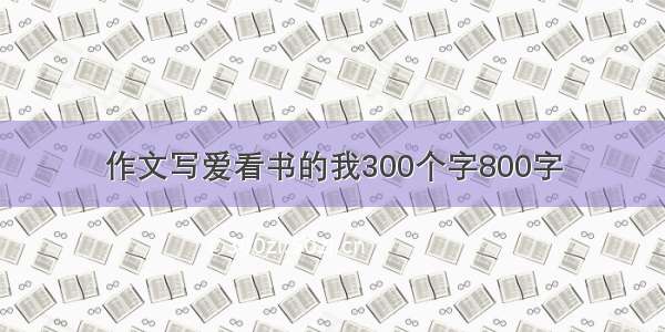 作文写爱看书的我300个字800字