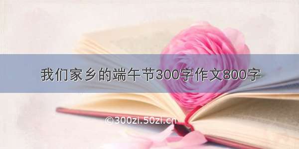 我们家乡的端午节300字作文800字