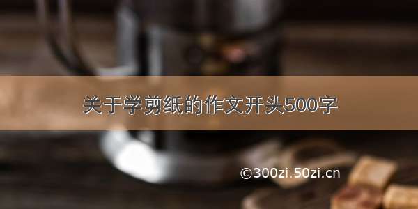 关于学剪纸的作文开头500字