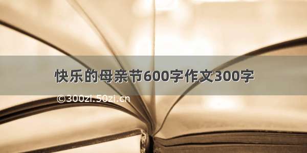 快乐的母亲节600字作文300字