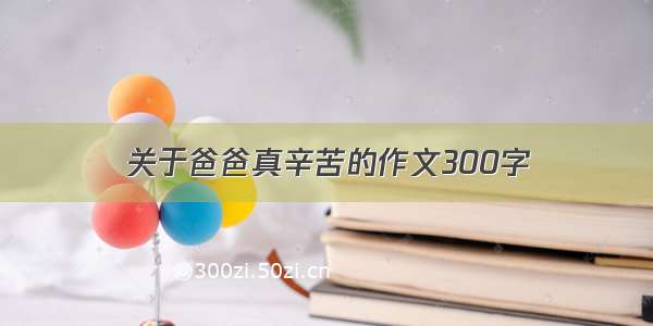 关于爸爸真辛苦的作文300字