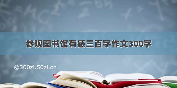 参观图书馆有感三百字作文300字