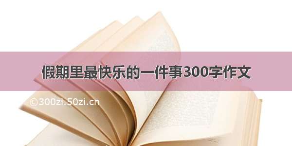 假期里最快乐的一件事300字作文