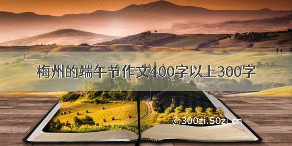 梅州的端午节作文400字以上300字