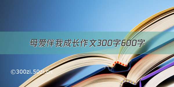 母爱伴我成长作文300字600字