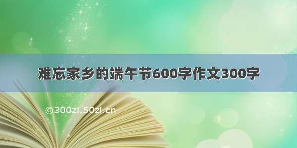 难忘家乡的端午节600字作文300字