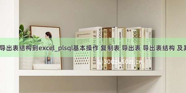 plsql导出表结构到excel_plsql基本操作 复制表 导出表 导出表结构 及其导入