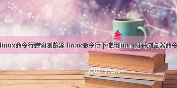 linux命令行弹窗浏览器 linux命令行下使用linux打开浏览器命令