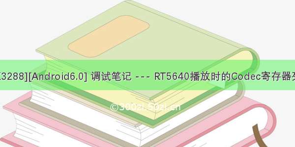 [RK3288][Android6.0] 调试笔记 --- RT5640播放时的Codec寄存器列表