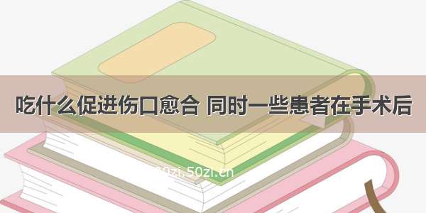 吃什么促进伤口愈合 同时一些患者在手术后