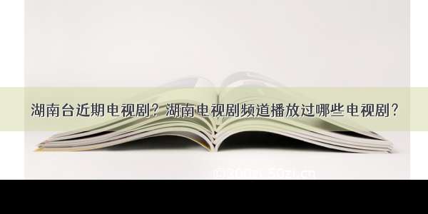 湖南台近期电视剧？湖南电视剧频道播放过哪些电视剧？