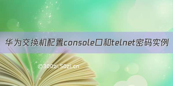 华为交换机配置console口和telnet密码实例