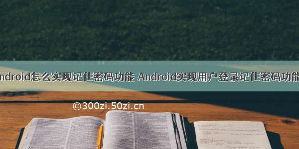 android怎么实现记住密码功能 Android实现用户登录记住密码功能