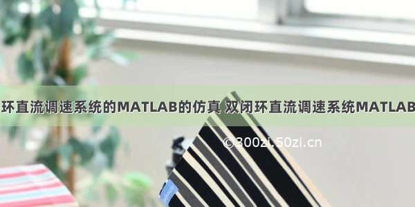 双闭环直流调速系统的MATLAB的仿真 双闭环直流调速系统MATLAB仿真