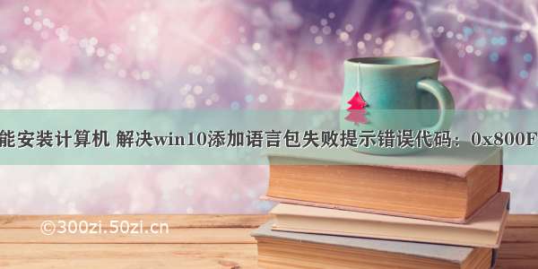 win10语言不能安装计算机 解决win10添加语言包失败提示错误代码：0x800F0950的方法...