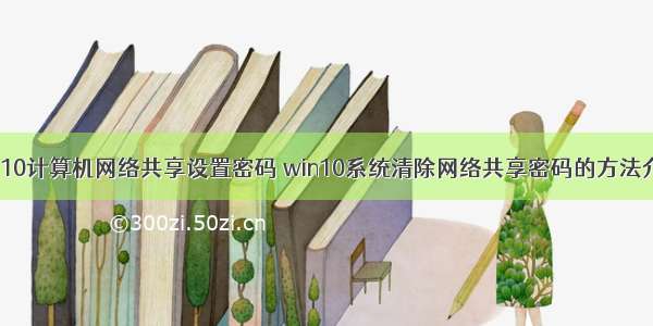 win10计算机网络共享设置密码 win10系统清除网络共享密码的方法介绍