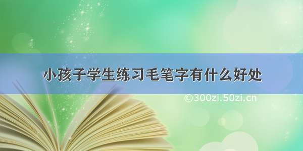 小孩子学生练习毛笔字有什么好处