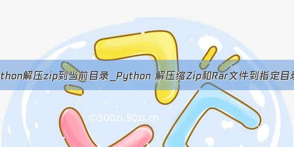 python解压zip到当前目录_Python 解压缩Zip和Rar文件到指定目录