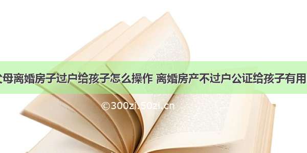 父母离婚房子过户给孩子怎么操作 离婚房产不过户公证给孩子有用吗