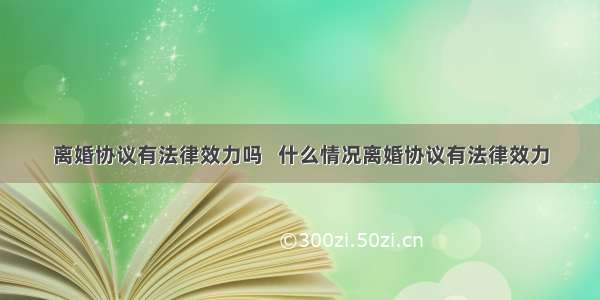 离婚协议有法律效力吗   什么情况离婚协议有法律效力