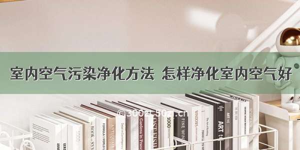 室内空气污染净化方法  怎样净化室内空气好