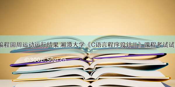 C语言编程圆周运动运行结果 湘潭大学《C语言程序设计Ⅱ》课程考试试卷.doc