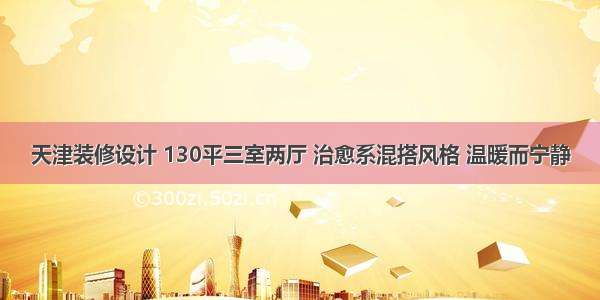 天津装修设计 130平三室两厅 治愈系混搭风格 温暖而宁静