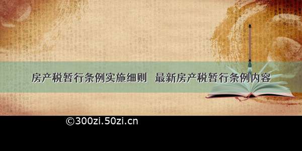 房产税暂行条例实施细则   最新房产税暂行条例内容