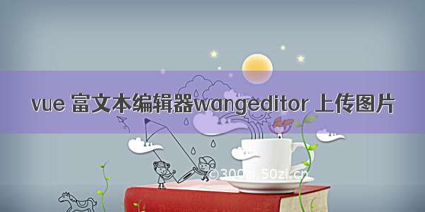 vue 富文本编辑器wangeditor 上传图片