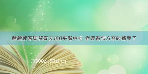 晒晒我家国贸春天160平新中式 老婆看到方案时都哭了