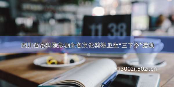 四川省农科院参加全省文化科技卫生“三下乡”活动