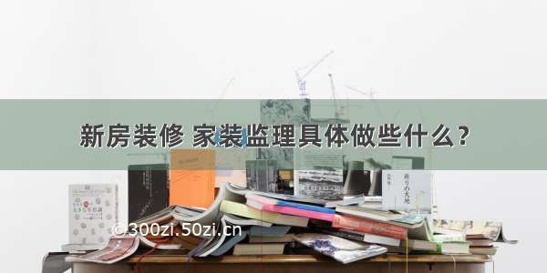 新房装修 家装监理具体做些什么？