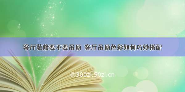 客厅装修要不要吊顶  客厅吊顶色彩如何巧妙搭配