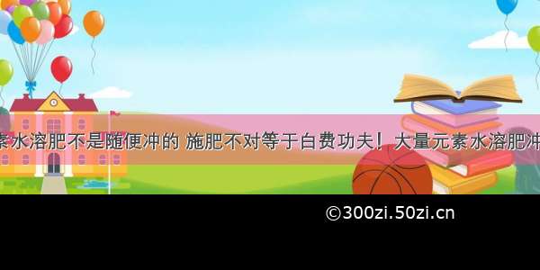 大量元素水溶肥不是随便冲的 施肥不对等于白费功夫！大量元素水溶肥冲施误区！