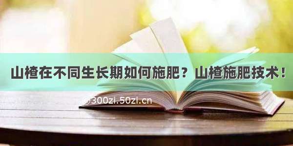 山楂在不同生长期如何施肥？山楂施肥技术！