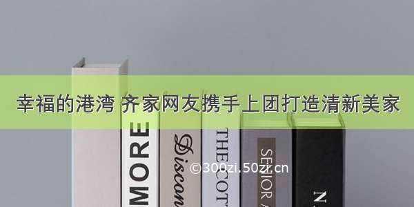 幸福的港湾 齐家网友携手上团打造清新美家