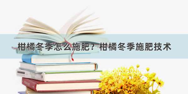 柑橘冬季怎么施肥？柑橘冬季施肥技术