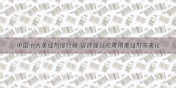 中国十大美缝剂排行榜 瓷砖铺贴完需用美缝剂来美化