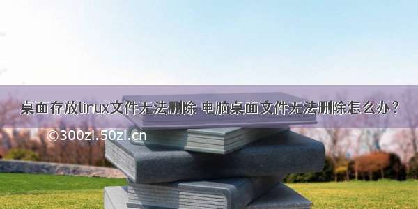 桌面存放linux文件无法删除 电脑桌面文件无法删除怎么办？