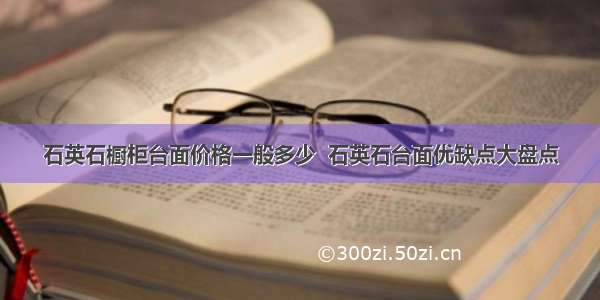 石英石橱柜台面价格一般多少  石英石台面优缺点大盘点