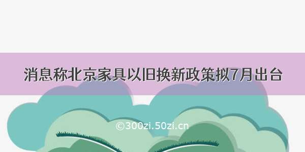 消息称北京家具以旧换新政策拟7月出台