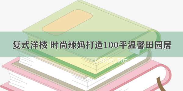 复式洋楼 时尚辣妈打造100平温馨田园居