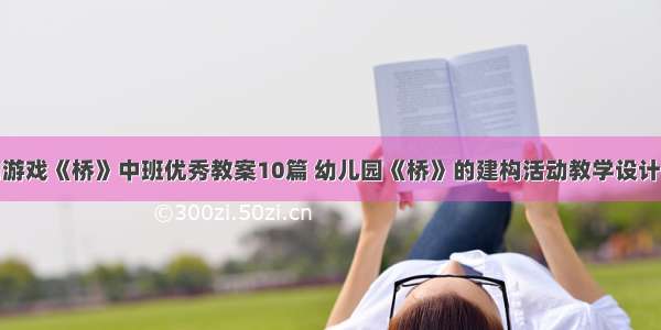 建构游戏《桥》中班优秀教案10篇 幼儿园《桥》的建构活动教学设计范文