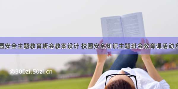 校园安全主题教育班会教案设计 校园安全知识主题班会教育课活动方案