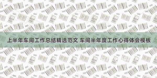 上半年车间工作总结精选范文 车间半年度工作心得体会模板