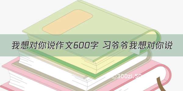 我想对你说作文600字 习爷爷我想对你说