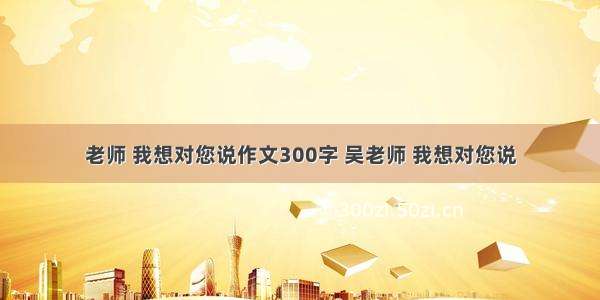 老师 我想对您说作文300字 吴老师 我想对您说