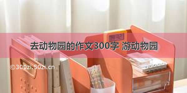 去动物园的作文300字 游动物园