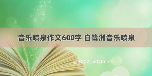 音乐喷泉作文600字 白鹭洲音乐喷泉