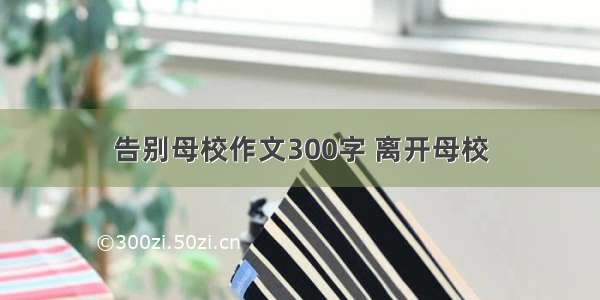 告别母校作文300字 离开母校